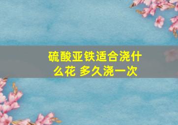 硫酸亚铁适合浇什么花 多久浇一次